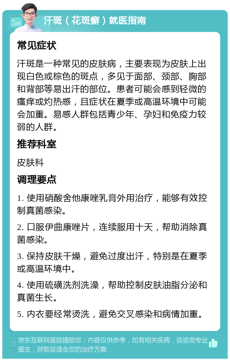 汗斑（花斑癣）就医指南 常见症状 汗斑是一种常见的皮肤病，主要表现为皮肤上出现白色或棕色的斑点，多见于面部、颈部、胸部和背部等易出汗的部位。患者可能会感到轻微的瘙痒或灼热感，且症状在夏季或高温环境中可能会加重。易感人群包括青少年、孕妇和免疫力较弱的人群。 推荐科室 皮肤科 调理要点 1. 使用硝酸舍他康唑乳膏外用治疗，能够有效控制真菌感染。 2. 口服伊曲康唑片，连续服用十天，帮助消除真菌感染。 3. 保持皮肤干燥，避免过度出汗，特别是在夏季或高温环境中。 4. 使用硫磺洗剂洗澡，帮助控制皮肤油脂分泌和真菌生长。 5. 内衣要经常烫洗，避免交叉感染和病情加重。