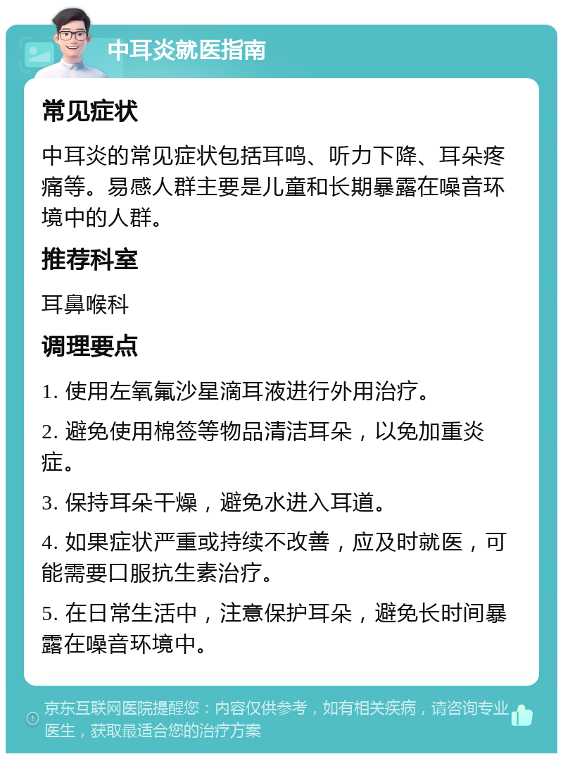 中耳炎就医指南 常见症状 中耳炎的常见症状包括耳鸣、听力下降、耳朵疼痛等。易感人群主要是儿童和长期暴露在噪音环境中的人群。 推荐科室 耳鼻喉科 调理要点 1. 使用左氧氟沙星滴耳液进行外用治疗。 2. 避免使用棉签等物品清洁耳朵，以免加重炎症。 3. 保持耳朵干燥，避免水进入耳道。 4. 如果症状严重或持续不改善，应及时就医，可能需要口服抗生素治疗。 5. 在日常生活中，注意保护耳朵，避免长时间暴露在噪音环境中。