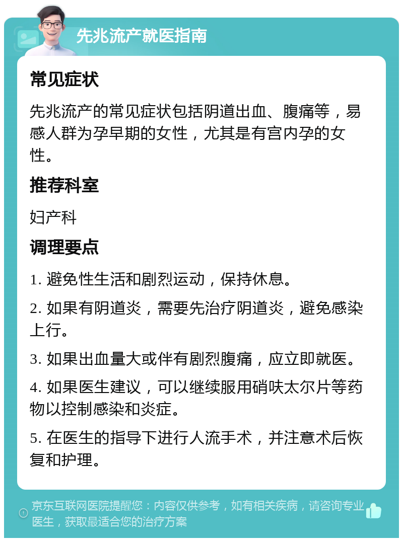 先兆流产就医指南 常见症状 先兆流产的常见症状包括阴道出血、腹痛等，易感人群为孕早期的女性，尤其是有宫内孕的女性。 推荐科室 妇产科 调理要点 1. 避免性生活和剧烈运动，保持休息。 2. 如果有阴道炎，需要先治疗阴道炎，避免感染上行。 3. 如果出血量大或伴有剧烈腹痛，应立即就医。 4. 如果医生建议，可以继续服用硝呋太尔片等药物以控制感染和炎症。 5. 在医生的指导下进行人流手术，并注意术后恢复和护理。