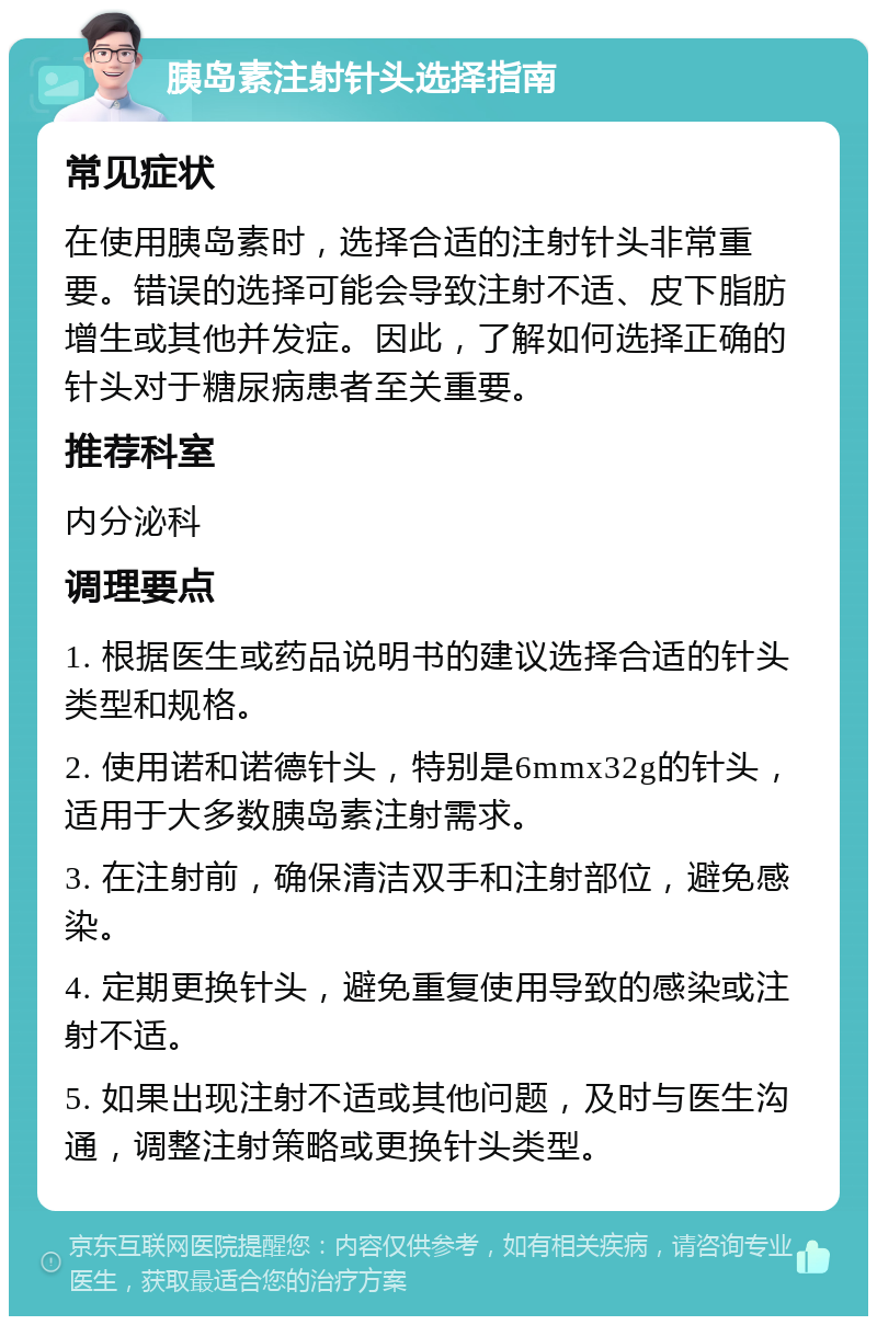 胰岛素注射针头选择指南 常见症状 在使用胰岛素时，选择合适的注射针头非常重要。错误的选择可能会导致注射不适、皮下脂肪增生或其他并发症。因此，了解如何选择正确的针头对于糖尿病患者至关重要。 推荐科室 内分泌科 调理要点 1. 根据医生或药品说明书的建议选择合适的针头类型和规格。 2. 使用诺和诺德针头，特别是6mmx32g的针头，适用于大多数胰岛素注射需求。 3. 在注射前，确保清洁双手和注射部位，避免感染。 4. 定期更换针头，避免重复使用导致的感染或注射不适。 5. 如果出现注射不适或其他问题，及时与医生沟通，调整注射策略或更换针头类型。