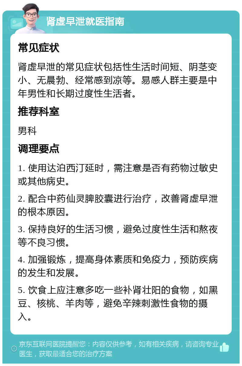 肾虚早泄就医指南 常见症状 肾虚早泄的常见症状包括性生活时间短、阴茎变小、无晨勃、经常感到凉等。易感人群主要是中年男性和长期过度性生活者。 推荐科室 男科 调理要点 1. 使用达泊西汀延时，需注意是否有药物过敏史或其他病史。 2. 配合中药仙灵脾胶囊进行治疗，改善肾虚早泄的根本原因。 3. 保持良好的生活习惯，避免过度性生活和熬夜等不良习惯。 4. 加强锻炼，提高身体素质和免疫力，预防疾病的发生和发展。 5. 饮食上应注意多吃一些补肾壮阳的食物，如黑豆、核桃、羊肉等，避免辛辣刺激性食物的摄入。