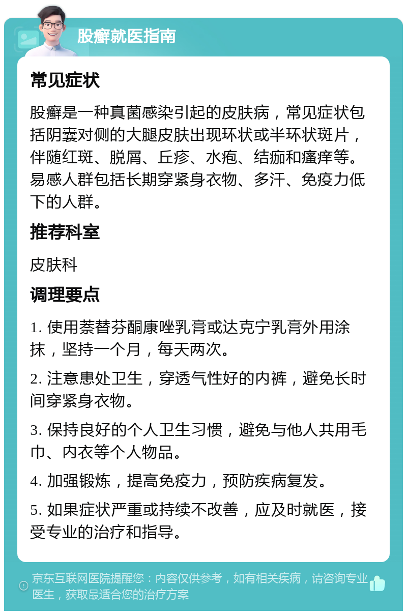 股癣就医指南 常见症状 股癣是一种真菌感染引起的皮肤病，常见症状包括阴囊对侧的大腿皮肤出现环状或半环状斑片，伴随红斑、脱屑、丘疹、水疱、结痂和瘙痒等。易感人群包括长期穿紧身衣物、多汗、免疫力低下的人群。 推荐科室 皮肤科 调理要点 1. 使用萘替芬酮康唑乳膏或达克宁乳膏外用涂抹，坚持一个月，每天两次。 2. 注意患处卫生，穿透气性好的内裤，避免长时间穿紧身衣物。 3. 保持良好的个人卫生习惯，避免与他人共用毛巾、内衣等个人物品。 4. 加强锻炼，提高免疫力，预防疾病复发。 5. 如果症状严重或持续不改善，应及时就医，接受专业的治疗和指导。