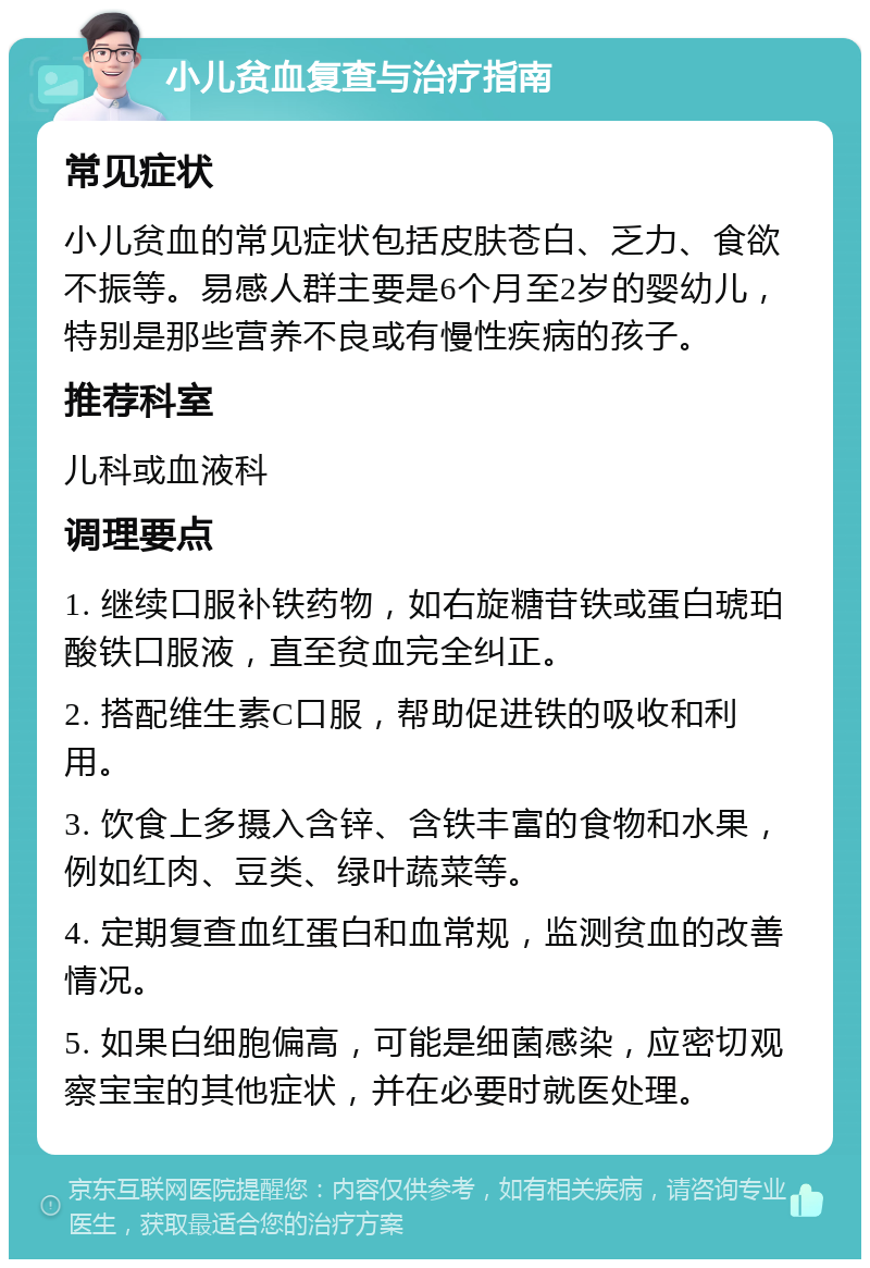 小儿贫血复查与治疗指南 常见症状 小儿贫血的常见症状包括皮肤苍白、乏力、食欲不振等。易感人群主要是6个月至2岁的婴幼儿，特别是那些营养不良或有慢性疾病的孩子。 推荐科室 儿科或血液科 调理要点 1. 继续口服补铁药物，如右旋糖苷铁或蛋白琥珀酸铁口服液，直至贫血完全纠正。 2. 搭配维生素C口服，帮助促进铁的吸收和利用。 3. 饮食上多摄入含锌、含铁丰富的食物和水果，例如红肉、豆类、绿叶蔬菜等。 4. 定期复查血红蛋白和血常规，监测贫血的改善情况。 5. 如果白细胞偏高，可能是细菌感染，应密切观察宝宝的其他症状，并在必要时就医处理。