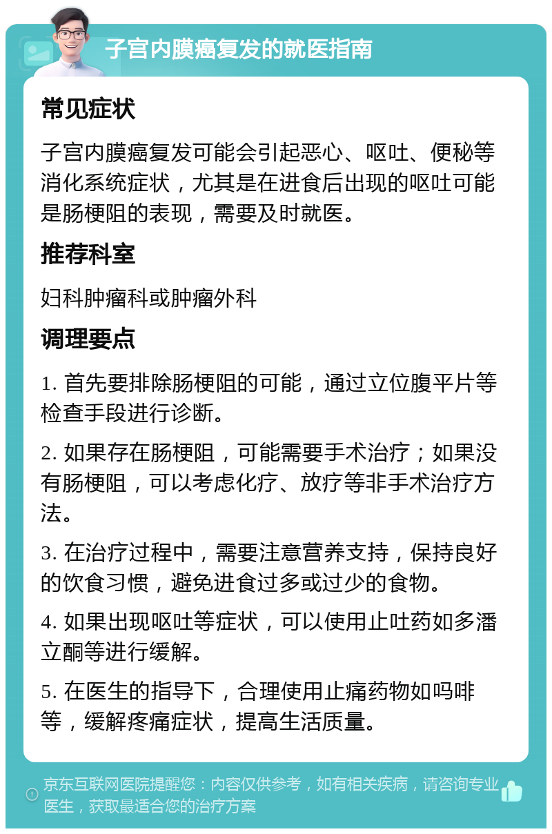 子宫内膜癌复发的就医指南 常见症状 子宫内膜癌复发可能会引起恶心、呕吐、便秘等消化系统症状，尤其是在进食后出现的呕吐可能是肠梗阻的表现，需要及时就医。 推荐科室 妇科肿瘤科或肿瘤外科 调理要点 1. 首先要排除肠梗阻的可能，通过立位腹平片等检查手段进行诊断。 2. 如果存在肠梗阻，可能需要手术治疗；如果没有肠梗阻，可以考虑化疗、放疗等非手术治疗方法。 3. 在治疗过程中，需要注意营养支持，保持良好的饮食习惯，避免进食过多或过少的食物。 4. 如果出现呕吐等症状，可以使用止吐药如多潘立酮等进行缓解。 5. 在医生的指导下，合理使用止痛药物如吗啡等，缓解疼痛症状，提高生活质量。