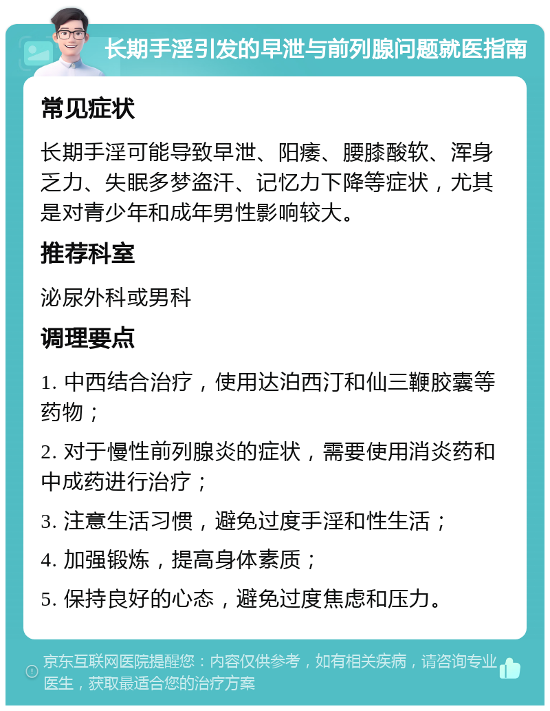 长期手淫引发的早泄与前列腺问题就医指南 常见症状 长期手淫可能导致早泄、阳痿、腰膝酸软、浑身乏力、失眠多梦盗汗、记忆力下降等症状，尤其是对青少年和成年男性影响较大。 推荐科室 泌尿外科或男科 调理要点 1. 中西结合治疗，使用达泊西汀和仙三鞭胶囊等药物； 2. 对于慢性前列腺炎的症状，需要使用消炎药和中成药进行治疗； 3. 注意生活习惯，避免过度手淫和性生活； 4. 加强锻炼，提高身体素质； 5. 保持良好的心态，避免过度焦虑和压力。