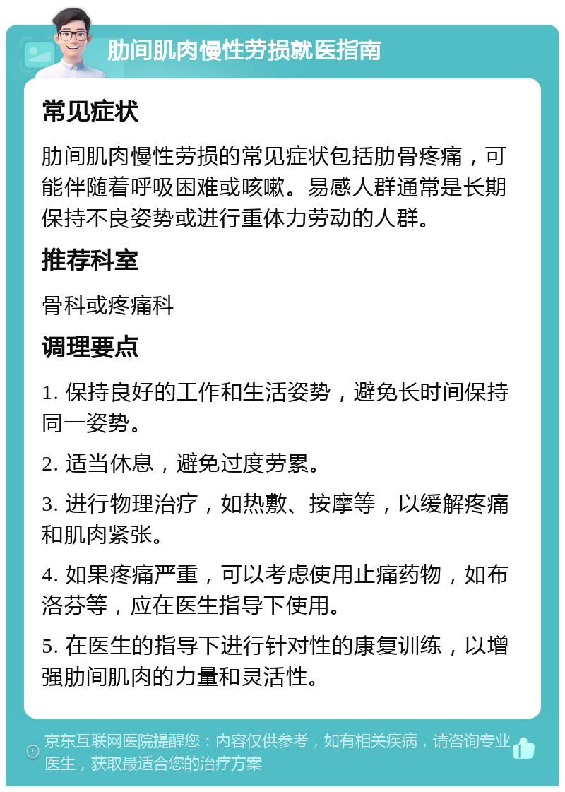 肋间肌肉慢性劳损就医指南 常见症状 肋间肌肉慢性劳损的常见症状包括肋骨疼痛，可能伴随着呼吸困难或咳嗽。易感人群通常是长期保持不良姿势或进行重体力劳动的人群。 推荐科室 骨科或疼痛科 调理要点 1. 保持良好的工作和生活姿势，避免长时间保持同一姿势。 2. 适当休息，避免过度劳累。 3. 进行物理治疗，如热敷、按摩等，以缓解疼痛和肌肉紧张。 4. 如果疼痛严重，可以考虑使用止痛药物，如布洛芬等，应在医生指导下使用。 5. 在医生的指导下进行针对性的康复训练，以增强肋间肌肉的力量和灵活性。