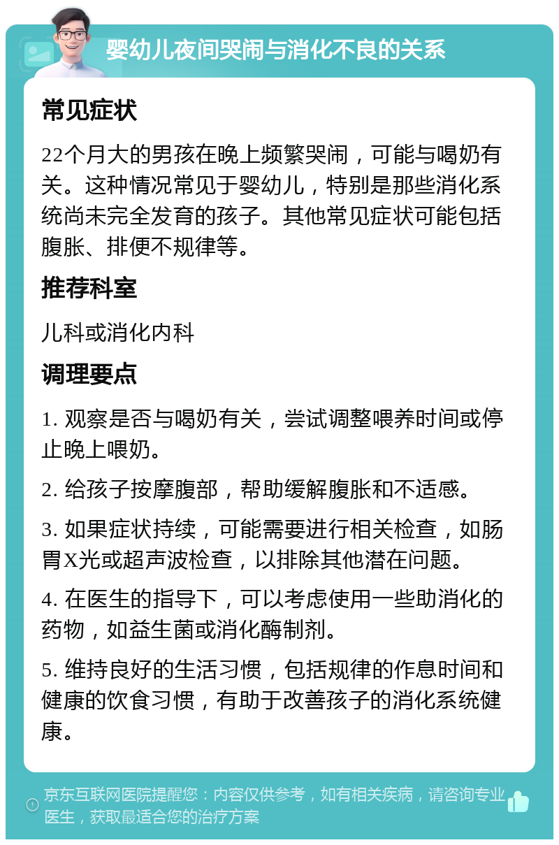 婴幼儿夜间哭闹与消化不良的关系 常见症状 22个月大的男孩在晚上频繁哭闹，可能与喝奶有关。这种情况常见于婴幼儿，特别是那些消化系统尚未完全发育的孩子。其他常见症状可能包括腹胀、排便不规律等。 推荐科室 儿科或消化内科 调理要点 1. 观察是否与喝奶有关，尝试调整喂养时间或停止晚上喂奶。 2. 给孩子按摩腹部，帮助缓解腹胀和不适感。 3. 如果症状持续，可能需要进行相关检查，如肠胃X光或超声波检查，以排除其他潜在问题。 4. 在医生的指导下，可以考虑使用一些助消化的药物，如益生菌或消化酶制剂。 5. 维持良好的生活习惯，包括规律的作息时间和健康的饮食习惯，有助于改善孩子的消化系统健康。