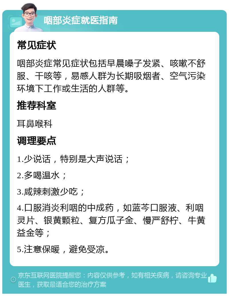 咽部炎症就医指南 常见症状 咽部炎症常见症状包括早晨嗓子发紧、咳嗽不舒服、干咳等，易感人群为长期吸烟者、空气污染环境下工作或生活的人群等。 推荐科室 耳鼻喉科 调理要点 1.少说话，特别是大声说话； 2.多喝温水； 3.咸辣刺激少吃； 4.口服消炎利咽的中成药，如蓝芩口服液、利咽灵片、银黄颗粒、复方瓜子金、慢严舒柠、牛黄益金等； 5.注意保暖，避免受凉。