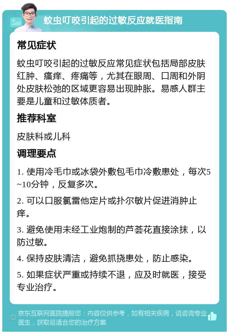 蚊虫叮咬引起的过敏反应就医指南 常见症状 蚊虫叮咬引起的过敏反应常见症状包括局部皮肤红肿、瘙痒、疼痛等，尤其在眼周、口周和外阴处皮肤松弛的区域更容易出现肿胀。易感人群主要是儿童和过敏体质者。 推荐科室 皮肤科或儿科 调理要点 1. 使用冷毛巾或冰袋外敷包毛巾冷敷患处，每次5~10分钟，反复多次。 2. 可以口服氯雷他定片或扑尔敏片促进消肿止痒。 3. 避免使用未经工业炮制的芦荟花直接涂抹，以防过敏。 4. 保持皮肤清洁，避免抓挠患处，防止感染。 5. 如果症状严重或持续不退，应及时就医，接受专业治疗。