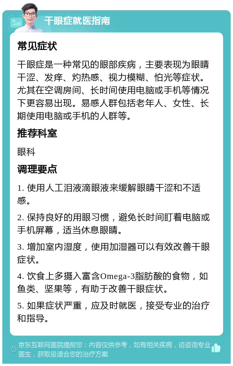 干眼症就医指南 常见症状 干眼症是一种常见的眼部疾病，主要表现为眼睛干涩、发痒、灼热感、视力模糊、怕光等症状。尤其在空调房间、长时间使用电脑或手机等情况下更容易出现。易感人群包括老年人、女性、长期使用电脑或手机的人群等。 推荐科室 眼科 调理要点 1. 使用人工泪液滴眼液来缓解眼睛干涩和不适感。 2. 保持良好的用眼习惯，避免长时间盯着电脑或手机屏幕，适当休息眼睛。 3. 增加室内湿度，使用加湿器可以有效改善干眼症状。 4. 饮食上多摄入富含Omega-3脂肪酸的食物，如鱼类、坚果等，有助于改善干眼症状。 5. 如果症状严重，应及时就医，接受专业的治疗和指导。