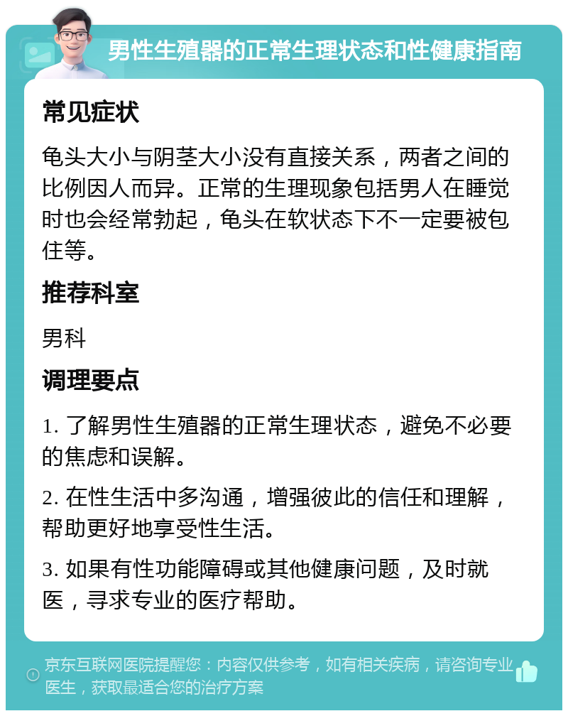 男性生殖器的正常生理状态和性健康指南 常见症状 龟头大小与阴茎大小没有直接关系，两者之间的比例因人而异。正常的生理现象包括男人在睡觉时也会经常勃起，龟头在软状态下不一定要被包住等。 推荐科室 男科 调理要点 1. 了解男性生殖器的正常生理状态，避免不必要的焦虑和误解。 2. 在性生活中多沟通，增强彼此的信任和理解，帮助更好地享受性生活。 3. 如果有性功能障碍或其他健康问题，及时就医，寻求专业的医疗帮助。