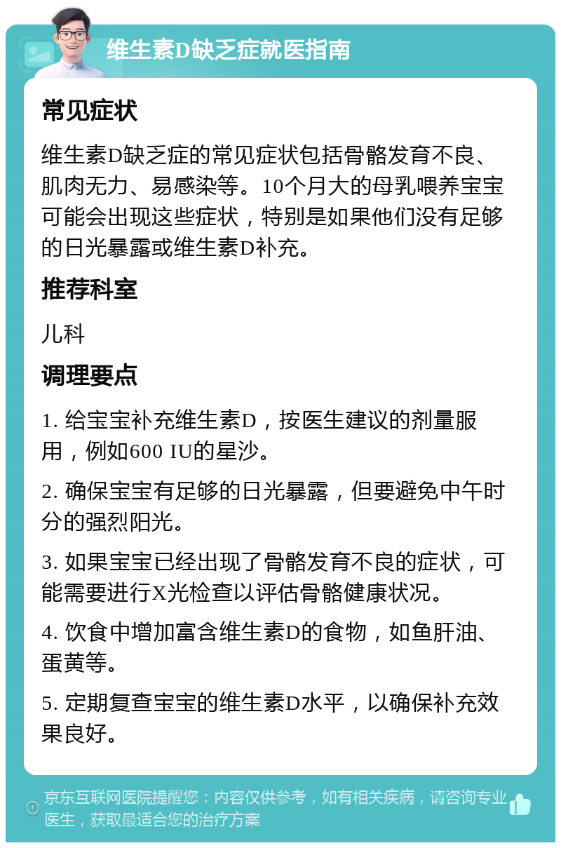 维生素D缺乏症就医指南 常见症状 维生素D缺乏症的常见症状包括骨骼发育不良、肌肉无力、易感染等。10个月大的母乳喂养宝宝可能会出现这些症状，特别是如果他们没有足够的日光暴露或维生素D补充。 推荐科室 儿科 调理要点 1. 给宝宝补充维生素D，按医生建议的剂量服用，例如600 IU的星沙。 2. 确保宝宝有足够的日光暴露，但要避免中午时分的强烈阳光。 3. 如果宝宝已经出现了骨骼发育不良的症状，可能需要进行X光检查以评估骨骼健康状况。 4. 饮食中增加富含维生素D的食物，如鱼肝油、蛋黄等。 5. 定期复查宝宝的维生素D水平，以确保补充效果良好。