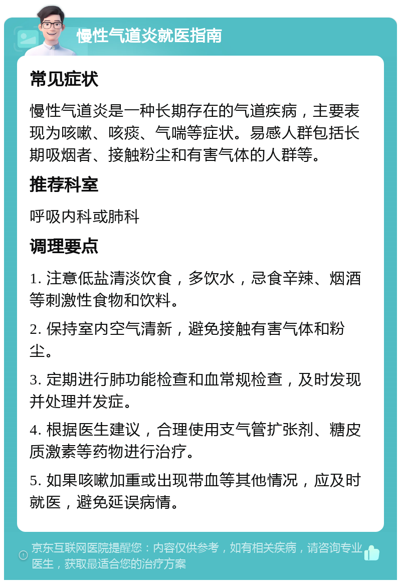 慢性气道炎就医指南 常见症状 慢性气道炎是一种长期存在的气道疾病，主要表现为咳嗽、咳痰、气喘等症状。易感人群包括长期吸烟者、接触粉尘和有害气体的人群等。 推荐科室 呼吸内科或肺科 调理要点 1. 注意低盐清淡饮食，多饮水，忌食辛辣、烟酒等刺激性食物和饮料。 2. 保持室内空气清新，避免接触有害气体和粉尘。 3. 定期进行肺功能检查和血常规检查，及时发现并处理并发症。 4. 根据医生建议，合理使用支气管扩张剂、糖皮质激素等药物进行治疗。 5. 如果咳嗽加重或出现带血等其他情况，应及时就医，避免延误病情。