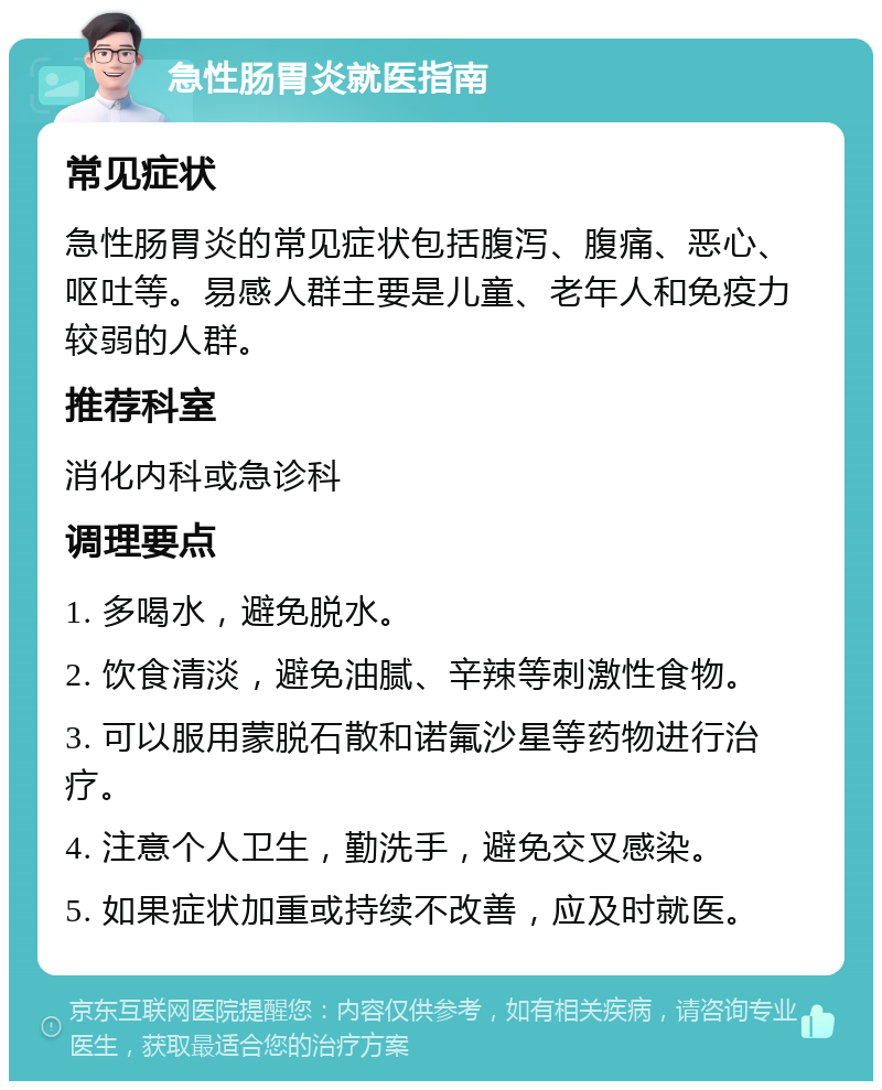 急性肠胃炎就医指南 常见症状 急性肠胃炎的常见症状包括腹泻、腹痛、恶心、呕吐等。易感人群主要是儿童、老年人和免疫力较弱的人群。 推荐科室 消化内科或急诊科 调理要点 1. 多喝水，避免脱水。 2. 饮食清淡，避免油腻、辛辣等刺激性食物。 3. 可以服用蒙脱石散和诺氟沙星等药物进行治疗。 4. 注意个人卫生，勤洗手，避免交叉感染。 5. 如果症状加重或持续不改善，应及时就医。