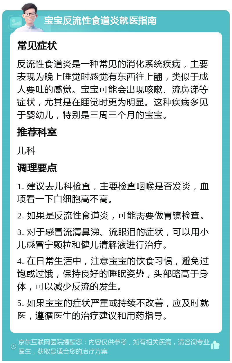 宝宝反流性食道炎就医指南 常见症状 反流性食道炎是一种常见的消化系统疾病，主要表现为晚上睡觉时感觉有东西往上翻，类似于成人要吐的感觉。宝宝可能会出现咳嗽、流鼻涕等症状，尤其是在睡觉时更为明显。这种疾病多见于婴幼儿，特别是三周三个月的宝宝。 推荐科室 儿科 调理要点 1. 建议去儿科检查，主要检查咽喉是否发炎，血项看一下白细胞高不高。 2. 如果是反流性食道炎，可能需要做胃镜检查。 3. 对于感冒流清鼻涕、流眼泪的症状，可以用小儿感冒宁颗粒和健儿清解液进行治疗。 4. 在日常生活中，注意宝宝的饮食习惯，避免过饱或过饿，保持良好的睡眠姿势，头部略高于身体，可以减少反流的发生。 5. 如果宝宝的症状严重或持续不改善，应及时就医，遵循医生的治疗建议和用药指导。