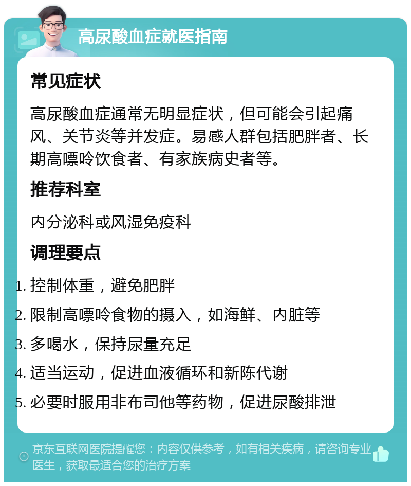 高尿酸血症就医指南 常见症状 高尿酸血症通常无明显症状，但可能会引起痛风、关节炎等并发症。易感人群包括肥胖者、长期高嘌呤饮食者、有家族病史者等。 推荐科室 内分泌科或风湿免疫科 调理要点 控制体重，避免肥胖 限制高嘌呤食物的摄入，如海鲜、内脏等 多喝水，保持尿量充足 适当运动，促进血液循环和新陈代谢 必要时服用非布司他等药物，促进尿酸排泄