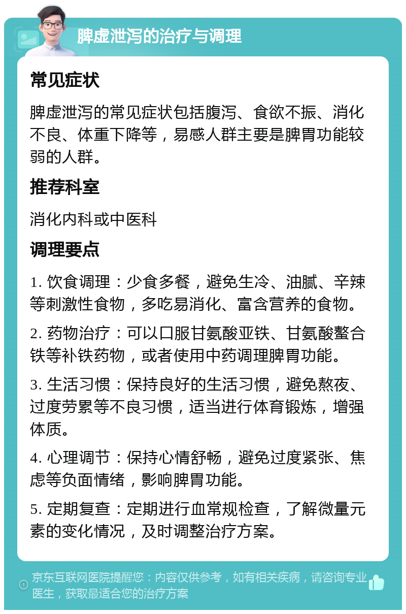 脾虚泄泻的治疗与调理 常见症状 脾虚泄泻的常见症状包括腹泻、食欲不振、消化不良、体重下降等，易感人群主要是脾胃功能较弱的人群。 推荐科室 消化内科或中医科 调理要点 1. 饮食调理：少食多餐，避免生冷、油腻、辛辣等刺激性食物，多吃易消化、富含营养的食物。 2. 药物治疗：可以口服甘氨酸亚铁、甘氨酸螯合铁等补铁药物，或者使用中药调理脾胃功能。 3. 生活习惯：保持良好的生活习惯，避免熬夜、过度劳累等不良习惯，适当进行体育锻炼，增强体质。 4. 心理调节：保持心情舒畅，避免过度紧张、焦虑等负面情绪，影响脾胃功能。 5. 定期复查：定期进行血常规检查，了解微量元素的变化情况，及时调整治疗方案。