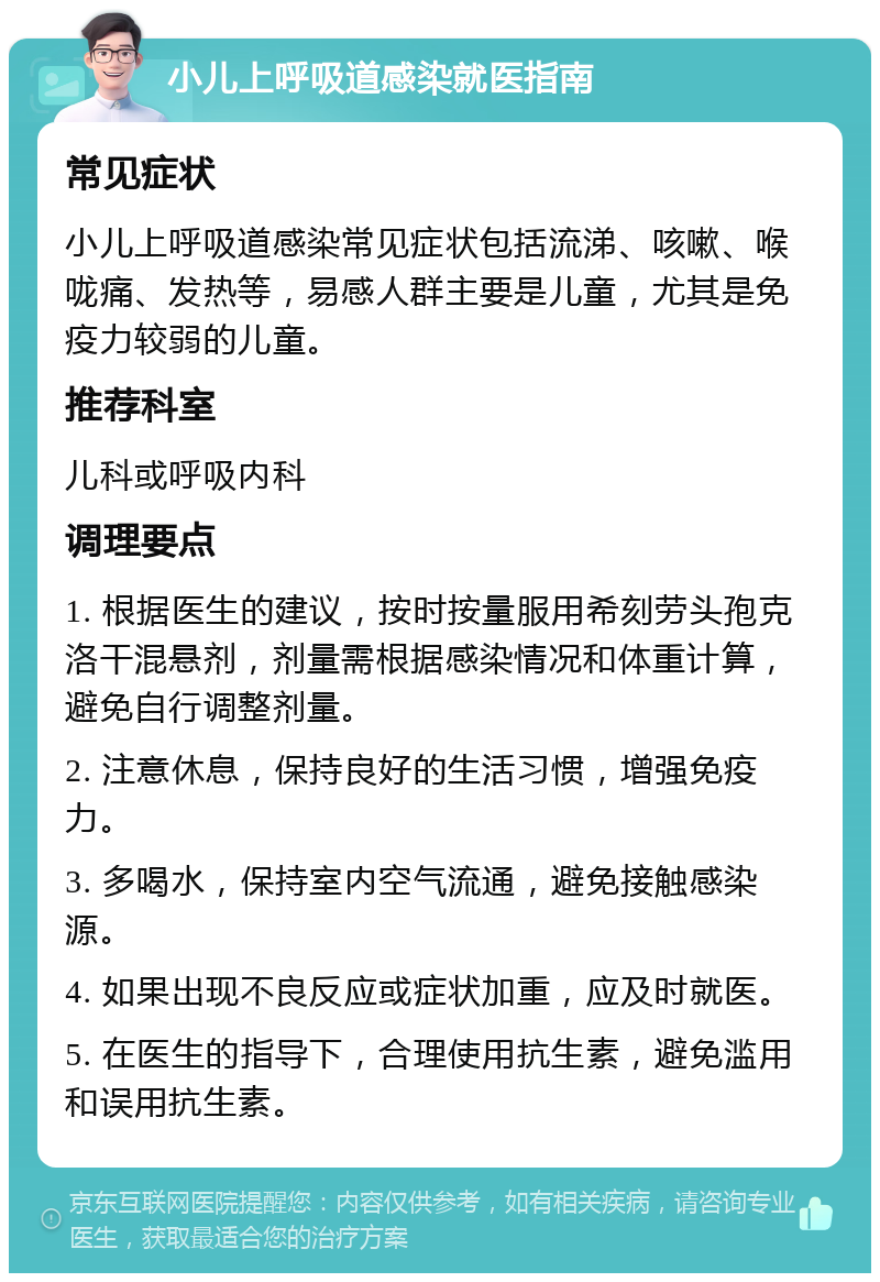 小儿上呼吸道感染就医指南 常见症状 小儿上呼吸道感染常见症状包括流涕、咳嗽、喉咙痛、发热等，易感人群主要是儿童，尤其是免疫力较弱的儿童。 推荐科室 儿科或呼吸内科 调理要点 1. 根据医生的建议，按时按量服用希刻劳头孢克洛干混悬剂，剂量需根据感染情况和体重计算，避免自行调整剂量。 2. 注意休息，保持良好的生活习惯，增强免疫力。 3. 多喝水，保持室内空气流通，避免接触感染源。 4. 如果出现不良反应或症状加重，应及时就医。 5. 在医生的指导下，合理使用抗生素，避免滥用和误用抗生素。