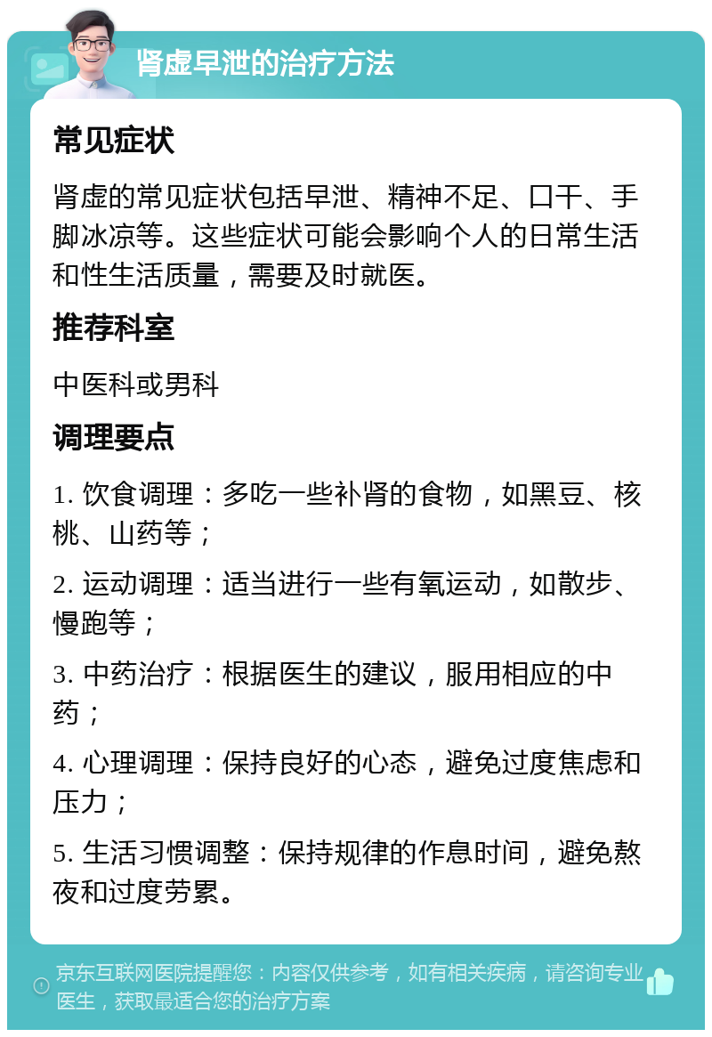 肾虚早泄的治疗方法 常见症状 肾虚的常见症状包括早泄、精神不足、口干、手脚冰凉等。这些症状可能会影响个人的日常生活和性生活质量，需要及时就医。 推荐科室 中医科或男科 调理要点 1. 饮食调理：多吃一些补肾的食物，如黑豆、核桃、山药等； 2. 运动调理：适当进行一些有氧运动，如散步、慢跑等； 3. 中药治疗：根据医生的建议，服用相应的中药； 4. 心理调理：保持良好的心态，避免过度焦虑和压力； 5. 生活习惯调整：保持规律的作息时间，避免熬夜和过度劳累。