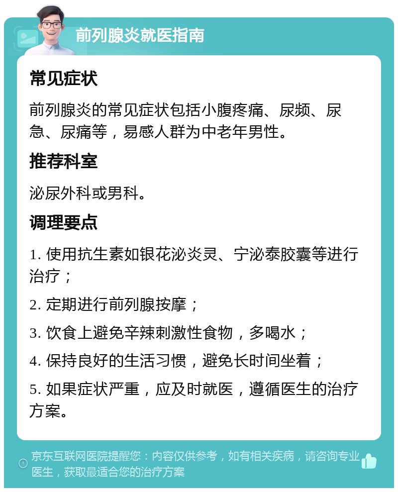 前列腺炎就医指南 常见症状 前列腺炎的常见症状包括小腹疼痛、尿频、尿急、尿痛等，易感人群为中老年男性。 推荐科室 泌尿外科或男科。 调理要点 1. 使用抗生素如银花泌炎灵、宁泌泰胶囊等进行治疗； 2. 定期进行前列腺按摩； 3. 饮食上避免辛辣刺激性食物，多喝水； 4. 保持良好的生活习惯，避免长时间坐着； 5. 如果症状严重，应及时就医，遵循医生的治疗方案。