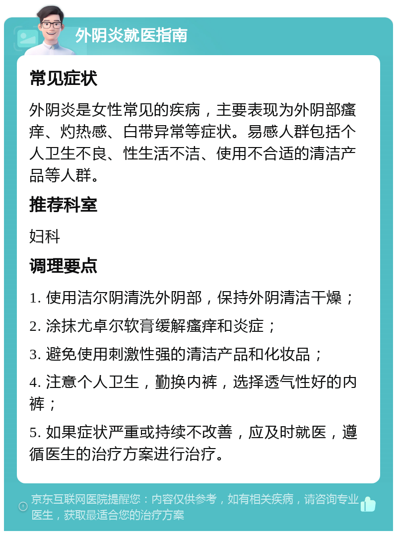 外阴炎就医指南 常见症状 外阴炎是女性常见的疾病，主要表现为外阴部瘙痒、灼热感、白带异常等症状。易感人群包括个人卫生不良、性生活不洁、使用不合适的清洁产品等人群。 推荐科室 妇科 调理要点 1. 使用洁尔阴清洗外阴部，保持外阴清洁干燥； 2. 涂抹尤卓尔软膏缓解瘙痒和炎症； 3. 避免使用刺激性强的清洁产品和化妆品； 4. 注意个人卫生，勤换内裤，选择透气性好的内裤； 5. 如果症状严重或持续不改善，应及时就医，遵循医生的治疗方案进行治疗。