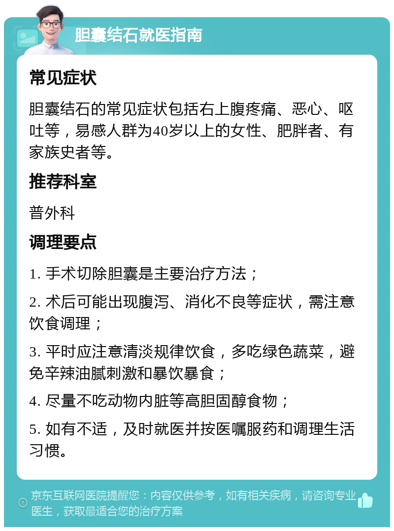 胆囊结石就医指南 常见症状 胆囊结石的常见症状包括右上腹疼痛、恶心、呕吐等，易感人群为40岁以上的女性、肥胖者、有家族史者等。 推荐科室 普外科 调理要点 1. 手术切除胆囊是主要治疗方法； 2. 术后可能出现腹泻、消化不良等症状，需注意饮食调理； 3. 平时应注意清淡规律饮食，多吃绿色蔬菜，避免辛辣油腻刺激和暴饮暴食； 4. 尽量不吃动物内脏等高胆固醇食物； 5. 如有不适，及时就医并按医嘱服药和调理生活习惯。