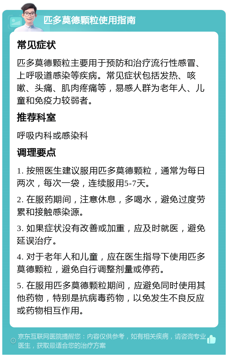 匹多莫德颗粒使用指南 常见症状 匹多莫德颗粒主要用于预防和治疗流行性感冒、上呼吸道感染等疾病。常见症状包括发热、咳嗽、头痛、肌肉疼痛等，易感人群为老年人、儿童和免疫力较弱者。 推荐科室 呼吸内科或感染科 调理要点 1. 按照医生建议服用匹多莫德颗粒，通常为每日两次，每次一袋，连续服用5-7天。 2. 在服药期间，注意休息，多喝水，避免过度劳累和接触感染源。 3. 如果症状没有改善或加重，应及时就医，避免延误治疗。 4. 对于老年人和儿童，应在医生指导下使用匹多莫德颗粒，避免自行调整剂量或停药。 5. 在服用匹多莫德颗粒期间，应避免同时使用其他药物，特别是抗病毒药物，以免发生不良反应或药物相互作用。