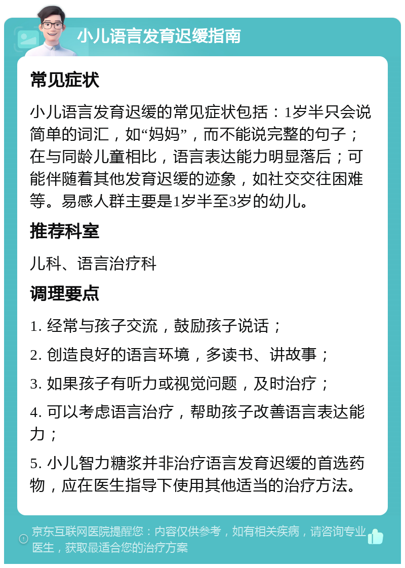 小儿语言发育迟缓指南 常见症状 小儿语言发育迟缓的常见症状包括：1岁半只会说简单的词汇，如“妈妈”，而不能说完整的句子；在与同龄儿童相比，语言表达能力明显落后；可能伴随着其他发育迟缓的迹象，如社交交往困难等。易感人群主要是1岁半至3岁的幼儿。 推荐科室 儿科、语言治疗科 调理要点 1. 经常与孩子交流，鼓励孩子说话； 2. 创造良好的语言环境，多读书、讲故事； 3. 如果孩子有听力或视觉问题，及时治疗； 4. 可以考虑语言治疗，帮助孩子改善语言表达能力； 5. 小儿智力糖浆并非治疗语言发育迟缓的首选药物，应在医生指导下使用其他适当的治疗方法。