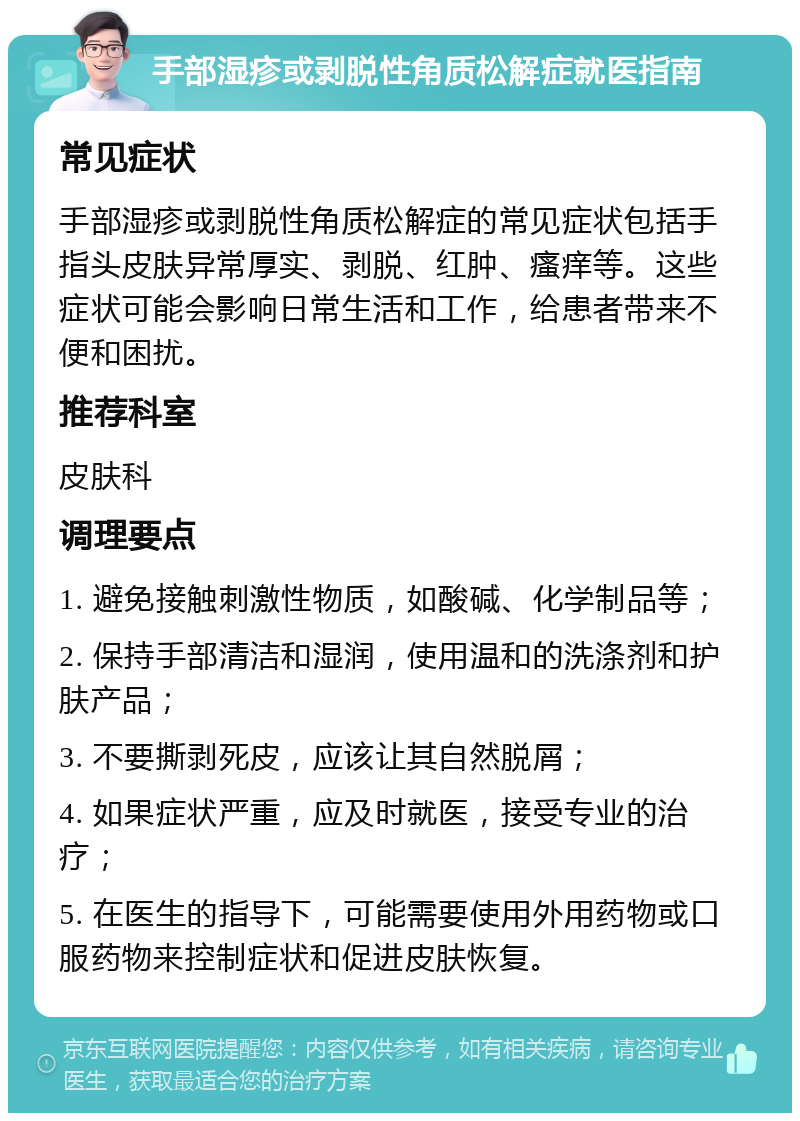 手部湿疹或剥脱性角质松解症就医指南 常见症状 手部湿疹或剥脱性角质松解症的常见症状包括手指头皮肤异常厚实、剥脱、红肿、瘙痒等。这些症状可能会影响日常生活和工作，给患者带来不便和困扰。 推荐科室 皮肤科 调理要点 1. 避免接触刺激性物质，如酸碱、化学制品等； 2. 保持手部清洁和湿润，使用温和的洗涤剂和护肤产品； 3. 不要撕剥死皮，应该让其自然脱屑； 4. 如果症状严重，应及时就医，接受专业的治疗； 5. 在医生的指导下，可能需要使用外用药物或口服药物来控制症状和促进皮肤恢复。