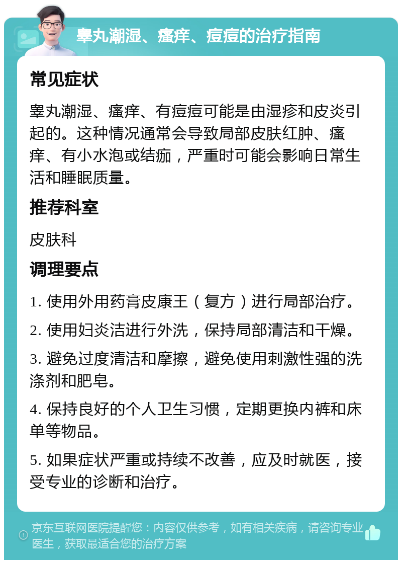 睾丸潮湿、瘙痒、痘痘的治疗指南 常见症状 睾丸潮湿、瘙痒、有痘痘可能是由湿疹和皮炎引起的。这种情况通常会导致局部皮肤红肿、瘙痒、有小水泡或结痂，严重时可能会影响日常生活和睡眠质量。 推荐科室 皮肤科 调理要点 1. 使用外用药膏皮康王（复方）进行局部治疗。 2. 使用妇炎洁进行外洗，保持局部清洁和干燥。 3. 避免过度清洁和摩擦，避免使用刺激性强的洗涤剂和肥皂。 4. 保持良好的个人卫生习惯，定期更换内裤和床单等物品。 5. 如果症状严重或持续不改善，应及时就医，接受专业的诊断和治疗。