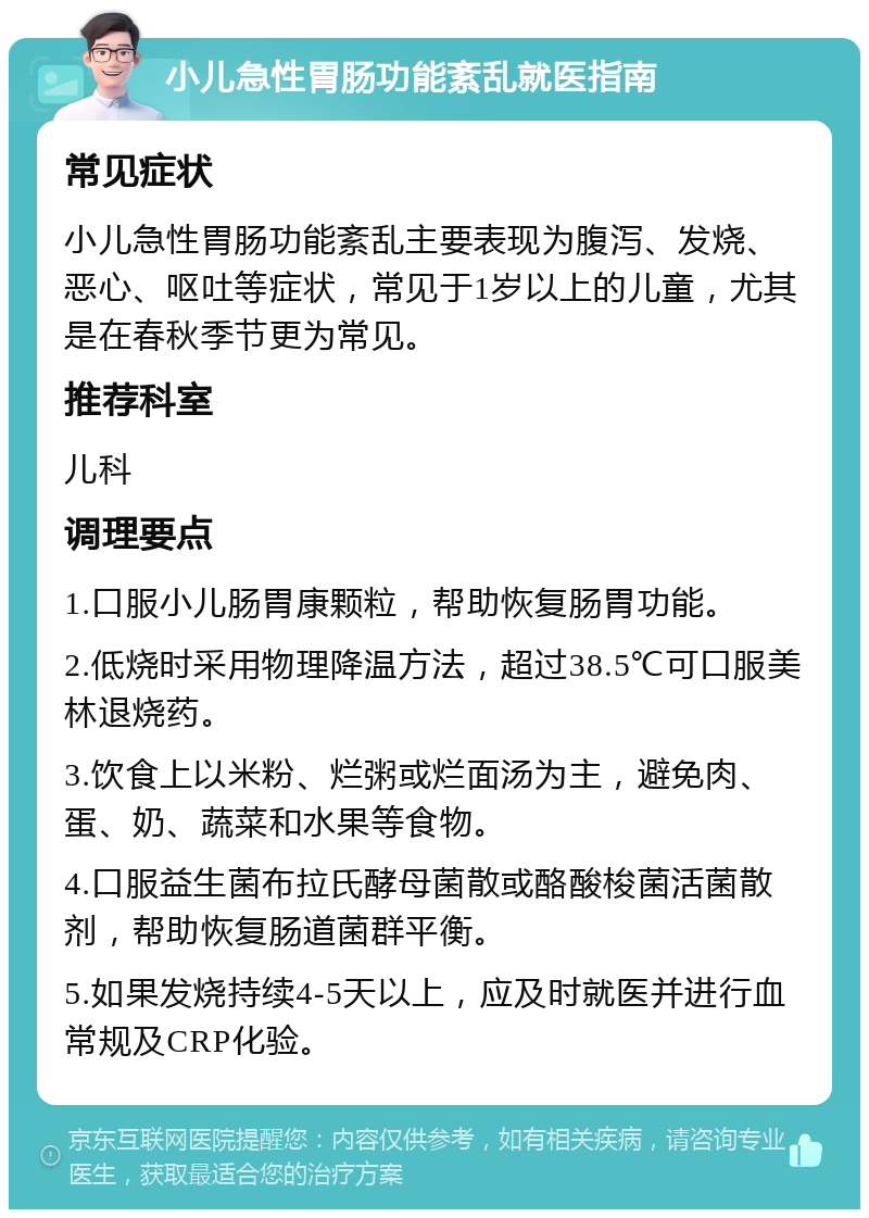 小儿急性胃肠功能紊乱就医指南 常见症状 小儿急性胃肠功能紊乱主要表现为腹泻、发烧、恶心、呕吐等症状，常见于1岁以上的儿童，尤其是在春秋季节更为常见。 推荐科室 儿科 调理要点 1.口服小儿肠胃康颗粒，帮助恢复肠胃功能。 2.低烧时采用物理降温方法，超过38.5℃可口服美林退烧药。 3.饮食上以米粉、烂粥或烂面汤为主，避免肉、蛋、奶、蔬菜和水果等食物。 4.口服益生菌布拉氏酵母菌散或酪酸梭菌活菌散剂，帮助恢复肠道菌群平衡。 5.如果发烧持续4-5天以上，应及时就医并进行血常规及CRP化验。