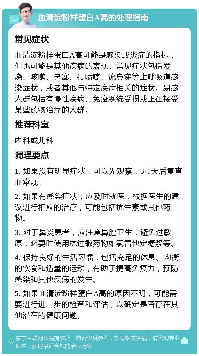 血清淀粉样蛋白A高的处理指南 常见症状 血清淀粉样蛋白A高可能是感染或炎症的指标，但也可能是其他疾病的表现。常见症状包括发烧、咳嗽、鼻塞、打喷嚏、流鼻涕等上呼吸道感染症状，或者其他与特定疾病相关的症状。易感人群包括有慢性疾病、免疫系统受损或正在接受某些药物治疗的人群。 推荐科室 内科或儿科 调理要点 1. 如果没有明显症状，可以先观察，3-5天后复查血常规。 2. 如果有感染症状，应及时就医，根据医生的建议进行相应的治疗，可能包括抗生素或其他药物。 3. 对于鼻炎患者，应注意鼻腔卫生，避免过敏原，必要时使用抗过敏药物如氯雷他定糖浆等。 4. 保持良好的生活习惯，包括充足的休息、均衡的饮食和适量的运动，有助于提高免疫力，预防感染和其他疾病的发生。 5. 如果血清淀粉样蛋白A高的原因不明，可能需要进行进一步的检查和评估，以确定是否存在其他潜在的健康问题。