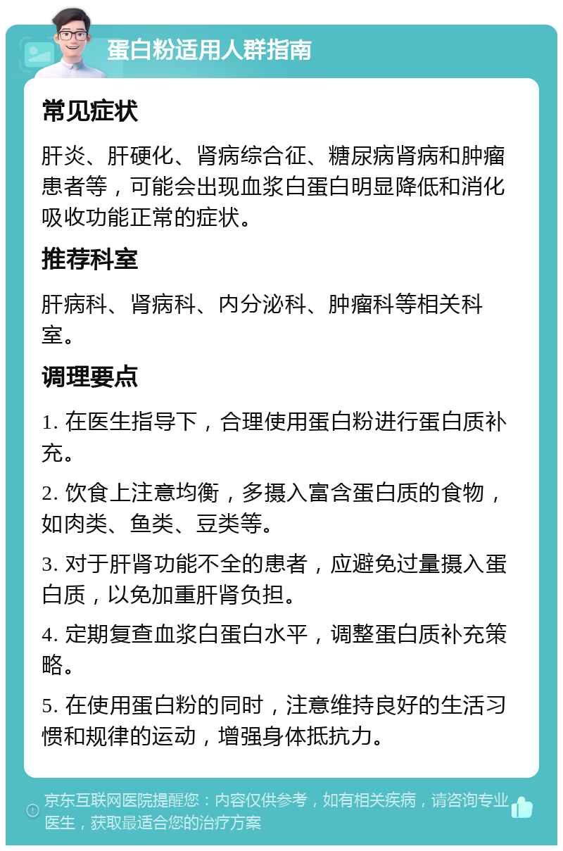 蛋白粉适用人群指南 常见症状 肝炎、肝硬化、肾病综合征、糖尿病肾病和肿瘤患者等，可能会出现血浆白蛋白明显降低和消化吸收功能正常的症状。 推荐科室 肝病科、肾病科、内分泌科、肿瘤科等相关科室。 调理要点 1. 在医生指导下，合理使用蛋白粉进行蛋白质补充。 2. 饮食上注意均衡，多摄入富含蛋白质的食物，如肉类、鱼类、豆类等。 3. 对于肝肾功能不全的患者，应避免过量摄入蛋白质，以免加重肝肾负担。 4. 定期复查血浆白蛋白水平，调整蛋白质补充策略。 5. 在使用蛋白粉的同时，注意维持良好的生活习惯和规律的运动，增强身体抵抗力。