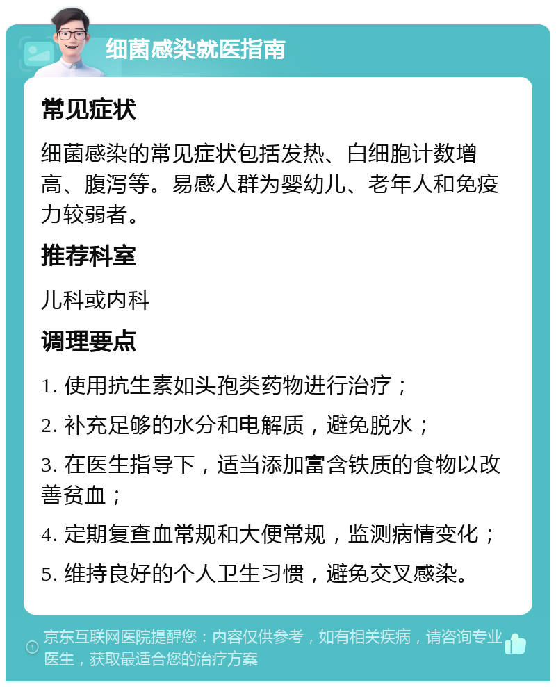 细菌感染就医指南 常见症状 细菌感染的常见症状包括发热、白细胞计数增高、腹泻等。易感人群为婴幼儿、老年人和免疫力较弱者。 推荐科室 儿科或内科 调理要点 1. 使用抗生素如头孢类药物进行治疗； 2. 补充足够的水分和电解质，避免脱水； 3. 在医生指导下，适当添加富含铁质的食物以改善贫血； 4. 定期复查血常规和大便常规，监测病情变化； 5. 维持良好的个人卫生习惯，避免交叉感染。