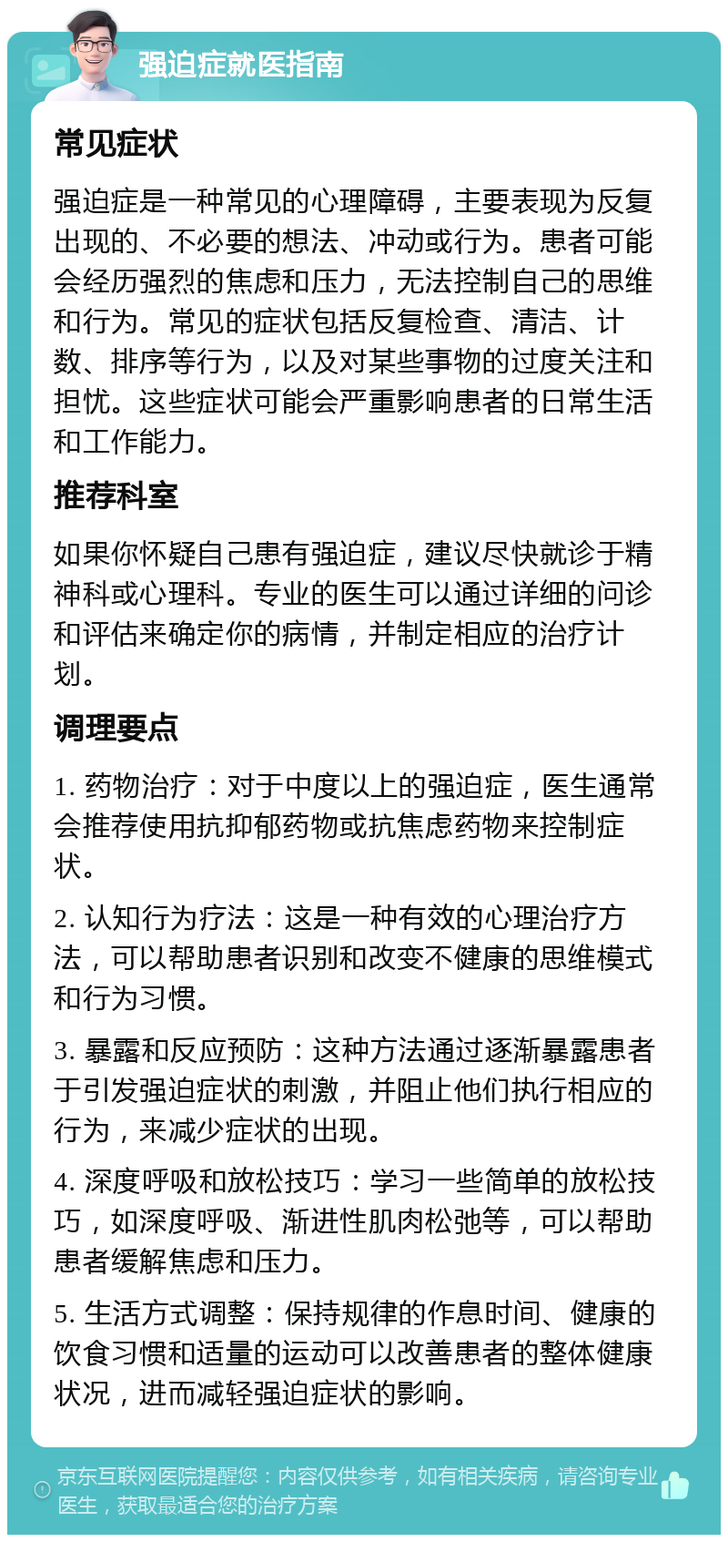 强迫症就医指南 常见症状 强迫症是一种常见的心理障碍，主要表现为反复出现的、不必要的想法、冲动或行为。患者可能会经历强烈的焦虑和压力，无法控制自己的思维和行为。常见的症状包括反复检查、清洁、计数、排序等行为，以及对某些事物的过度关注和担忧。这些症状可能会严重影响患者的日常生活和工作能力。 推荐科室 如果你怀疑自己患有强迫症，建议尽快就诊于精神科或心理科。专业的医生可以通过详细的问诊和评估来确定你的病情，并制定相应的治疗计划。 调理要点 1. 药物治疗：对于中度以上的强迫症，医生通常会推荐使用抗抑郁药物或抗焦虑药物来控制症状。 2. 认知行为疗法：这是一种有效的心理治疗方法，可以帮助患者识别和改变不健康的思维模式和行为习惯。 3. 暴露和反应预防：这种方法通过逐渐暴露患者于引发强迫症状的刺激，并阻止他们执行相应的行为，来减少症状的出现。 4. 深度呼吸和放松技巧：学习一些简单的放松技巧，如深度呼吸、渐进性肌肉松弛等，可以帮助患者缓解焦虑和压力。 5. 生活方式调整：保持规律的作息时间、健康的饮食习惯和适量的运动可以改善患者的整体健康状况，进而减轻强迫症状的影响。