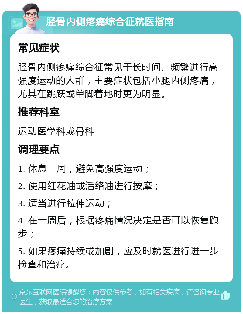 胫骨内侧疼痛综合征就医指南 常见症状 胫骨内侧疼痛综合征常见于长时间、频繁进行高强度运动的人群，主要症状包括小腿内侧疼痛，尤其在跳跃或单脚着地时更为明显。 推荐科室 运动医学科或骨科 调理要点 1. 休息一周，避免高强度运动； 2. 使用红花油或活络油进行按摩； 3. 适当进行拉伸运动； 4. 在一周后，根据疼痛情况决定是否可以恢复跑步； 5. 如果疼痛持续或加剧，应及时就医进行进一步检查和治疗。