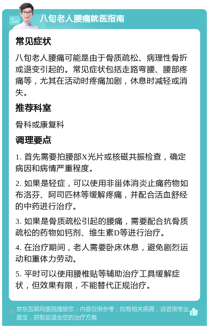 八旬老人腰痛就医指南 常见症状 八旬老人腰痛可能是由于骨质疏松、病理性骨折或退变引起的。常见症状包括走路弯腰、腰部疼痛等，尤其在活动时疼痛加剧，休息时减轻或消失。 推荐科室 骨科或康复科 调理要点 1. 首先需要拍腰部X光片或核磁共振检查，确定病因和病情严重程度。 2. 如果是轻症，可以使用非甾体消炎止痛药物如布洛芬、阿司匹林等缓解疼痛，并配合活血舒经的中药进行治疗。 3. 如果是骨质疏松引起的腰痛，需要配合抗骨质疏松的药物如钙剂、维生素D等进行治疗。 4. 在治疗期间，老人需要卧床休息，避免剧烈运动和重体力劳动。 5. 平时可以使用腰椎贴等辅助治疗工具缓解症状，但效果有限，不能替代正规治疗。