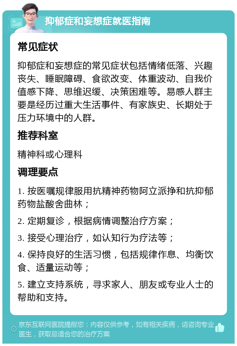 抑郁症和妄想症就医指南 常见症状 抑郁症和妄想症的常见症状包括情绪低落、兴趣丧失、睡眠障碍、食欲改变、体重波动、自我价值感下降、思维迟缓、决策困难等。易感人群主要是经历过重大生活事件、有家族史、长期处于压力环境中的人群。 推荐科室 精神科或心理科 调理要点 1. 按医嘱规律服用抗精神药物阿立派挣和抗抑郁药物盐酸舍曲林； 2. 定期复诊，根据病情调整治疗方案； 3. 接受心理治疗，如认知行为疗法等； 4. 保持良好的生活习惯，包括规律作息、均衡饮食、适量运动等； 5. 建立支持系统，寻求家人、朋友或专业人士的帮助和支持。