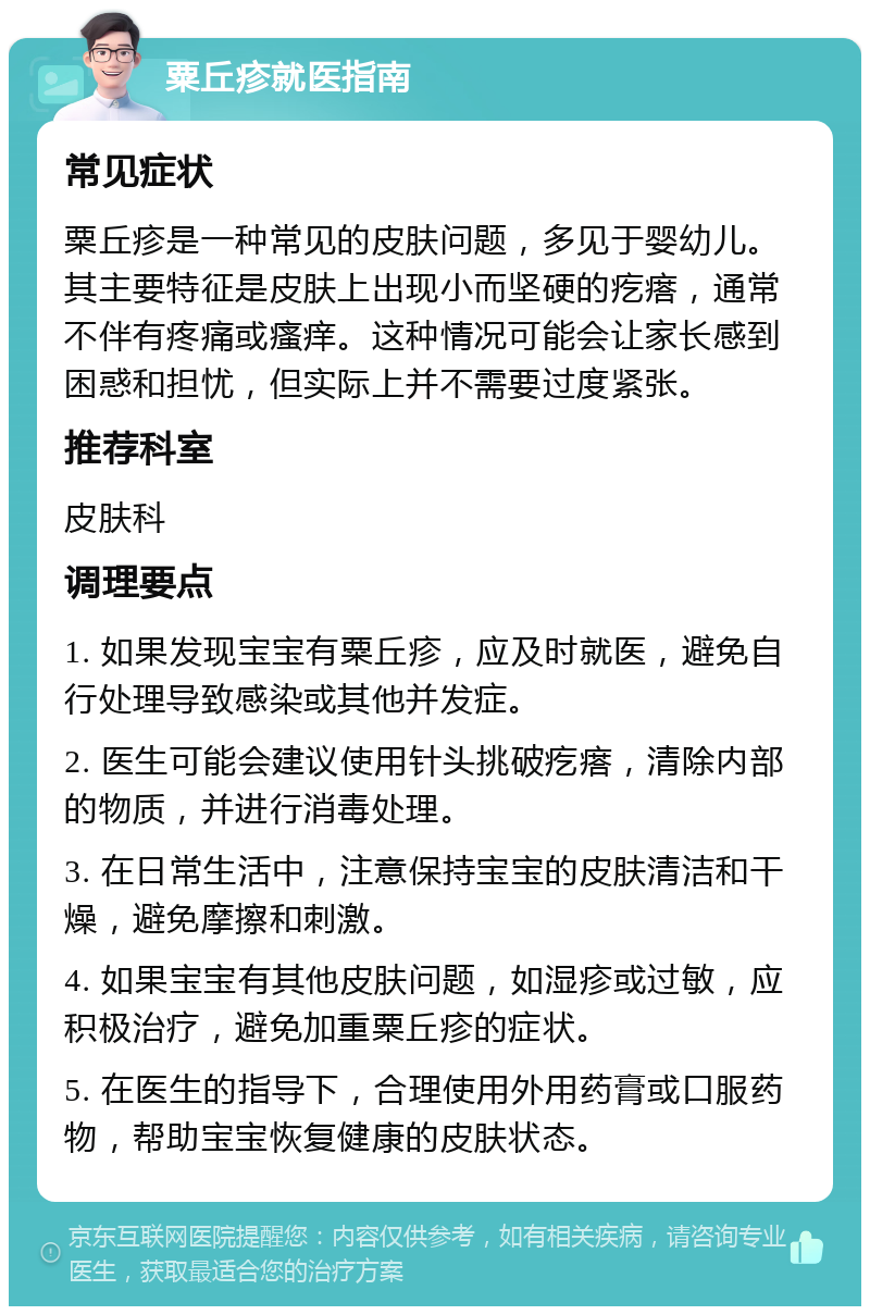 粟丘疹就医指南 常见症状 粟丘疹是一种常见的皮肤问题，多见于婴幼儿。其主要特征是皮肤上出现小而坚硬的疙瘩，通常不伴有疼痛或瘙痒。这种情况可能会让家长感到困惑和担忧，但实际上并不需要过度紧张。 推荐科室 皮肤科 调理要点 1. 如果发现宝宝有粟丘疹，应及时就医，避免自行处理导致感染或其他并发症。 2. 医生可能会建议使用针头挑破疙瘩，清除内部的物质，并进行消毒处理。 3. 在日常生活中，注意保持宝宝的皮肤清洁和干燥，避免摩擦和刺激。 4. 如果宝宝有其他皮肤问题，如湿疹或过敏，应积极治疗，避免加重粟丘疹的症状。 5. 在医生的指导下，合理使用外用药膏或口服药物，帮助宝宝恢复健康的皮肤状态。