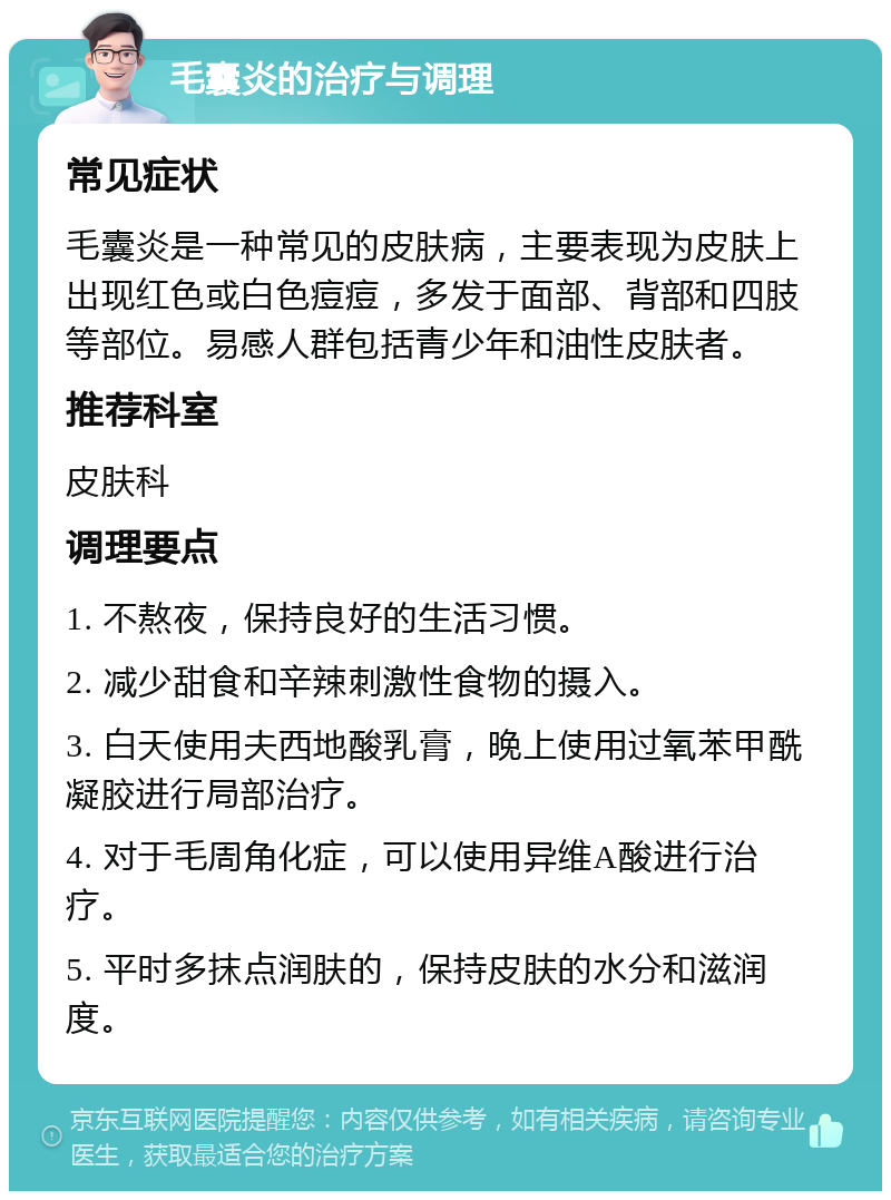 毛囊炎的治疗与调理 常见症状 毛囊炎是一种常见的皮肤病，主要表现为皮肤上出现红色或白色痘痘，多发于面部、背部和四肢等部位。易感人群包括青少年和油性皮肤者。 推荐科室 皮肤科 调理要点 1. 不熬夜，保持良好的生活习惯。 2. 减少甜食和辛辣刺激性食物的摄入。 3. 白天使用夫西地酸乳膏，晚上使用过氧苯甲酰凝胶进行局部治疗。 4. 对于毛周角化症，可以使用异维A酸进行治疗。 5. 平时多抹点润肤的，保持皮肤的水分和滋润度。