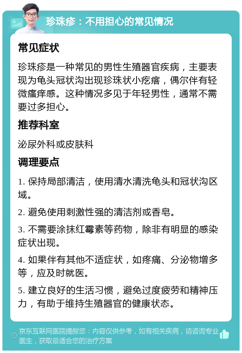 珍珠疹：不用担心的常见情况 常见症状 珍珠疹是一种常见的男性生殖器官疾病，主要表现为龟头冠状沟出现珍珠状小疙瘩，偶尔伴有轻微瘙痒感。这种情况多见于年轻男性，通常不需要过多担心。 推荐科室 泌尿外科或皮肤科 调理要点 1. 保持局部清洁，使用清水清洗龟头和冠状沟区域。 2. 避免使用刺激性强的清洁剂或香皂。 3. 不需要涂抹红霉素等药物，除非有明显的感染症状出现。 4. 如果伴有其他不适症状，如疼痛、分泌物增多等，应及时就医。 5. 建立良好的生活习惯，避免过度疲劳和精神压力，有助于维持生殖器官的健康状态。