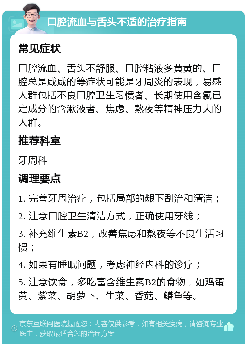 口腔流血与舌头不适的治疗指南 常见症状 口腔流血、舌头不舒服、口腔粘液多黄黄的、口腔总是咸咸的等症状可能是牙周炎的表现，易感人群包括不良口腔卫生习惯者、长期使用含氯已定成分的含漱液者、焦虑、熬夜等精神压力大的人群。 推荐科室 牙周科 调理要点 1. 完善牙周治疗，包括局部的龈下刮治和清洁； 2. 注意口腔卫生清洁方式，正确使用牙线； 3. 补充维生素B2，改善焦虑和熬夜等不良生活习惯； 4. 如果有睡眠问题，考虑神经内科的诊疗； 5. 注意饮食，多吃富含维生素B2的食物，如鸡蛋黄、紫菜、胡萝卜、生菜、香菇、鳝鱼等。