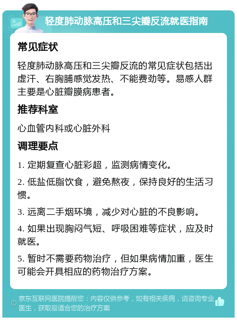 轻度肺动脉高压和三尖瓣反流就医指南 常见症状 轻度肺动脉高压和三尖瓣反流的常见症状包括出虚汗、右胸脯感觉发热、不能费劲等。易感人群主要是心脏瓣膜病患者。 推荐科室 心血管内科或心脏外科 调理要点 1. 定期复查心脏彩超，监测病情变化。 2. 低盐低脂饮食，避免熬夜，保持良好的生活习惯。 3. 远离二手烟环境，减少对心脏的不良影响。 4. 如果出现胸闷气短、呼吸困难等症状，应及时就医。 5. 暂时不需要药物治疗，但如果病情加重，医生可能会开具相应的药物治疗方案。