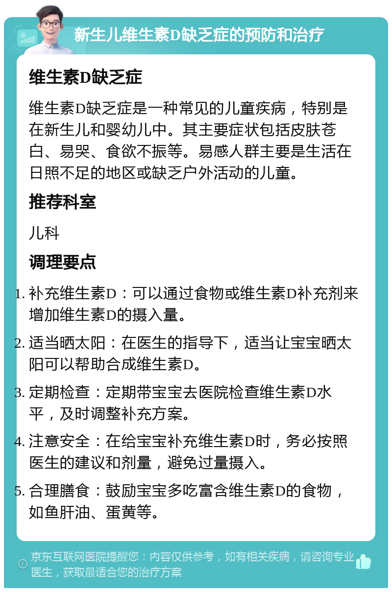 新生儿维生素D缺乏症的预防和治疗 维生素D缺乏症 维生素D缺乏症是一种常见的儿童疾病，特别是在新生儿和婴幼儿中。其主要症状包括皮肤苍白、易哭、食欲不振等。易感人群主要是生活在日照不足的地区或缺乏户外活动的儿童。 推荐科室 儿科 调理要点 补充维生素D：可以通过食物或维生素D补充剂来增加维生素D的摄入量。 适当晒太阳：在医生的指导下，适当让宝宝晒太阳可以帮助合成维生素D。 定期检查：定期带宝宝去医院检查维生素D水平，及时调整补充方案。 注意安全：在给宝宝补充维生素D时，务必按照医生的建议和剂量，避免过量摄入。 合理膳食：鼓励宝宝多吃富含维生素D的食物，如鱼肝油、蛋黄等。