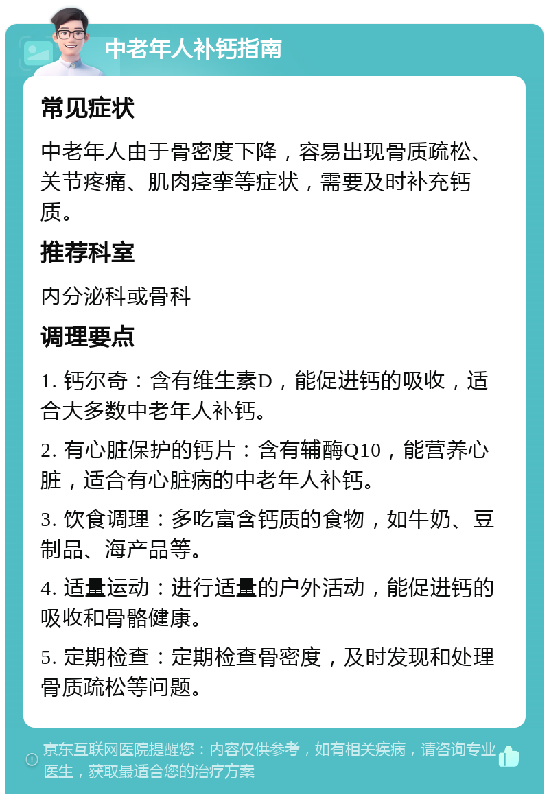 中老年人补钙指南 常见症状 中老年人由于骨密度下降，容易出现骨质疏松、关节疼痛、肌肉痉挛等症状，需要及时补充钙质。 推荐科室 内分泌科或骨科 调理要点 1. 钙尔奇：含有维生素D，能促进钙的吸收，适合大多数中老年人补钙。 2. 有心脏保护的钙片：含有辅酶Q10，能营养心脏，适合有心脏病的中老年人补钙。 3. 饮食调理：多吃富含钙质的食物，如牛奶、豆制品、海产品等。 4. 适量运动：进行适量的户外活动，能促进钙的吸收和骨骼健康。 5. 定期检查：定期检查骨密度，及时发现和处理骨质疏松等问题。