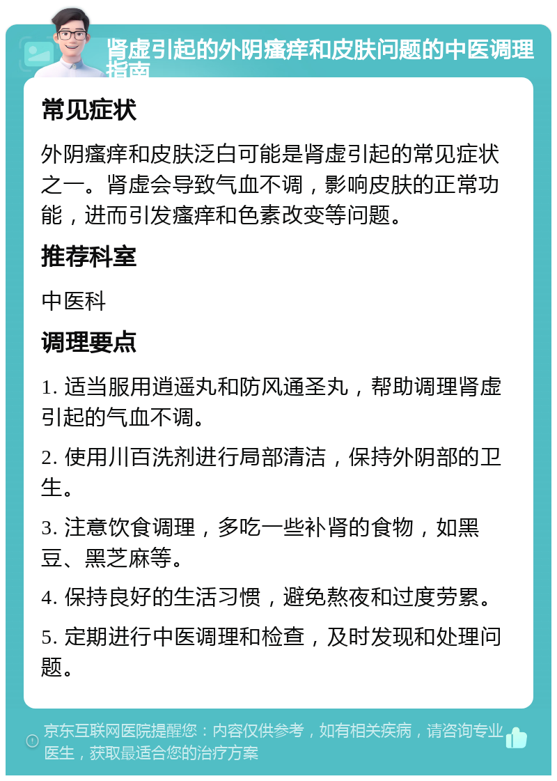 肾虚引起的外阴瘙痒和皮肤问题的中医调理指南 常见症状 外阴瘙痒和皮肤泛白可能是肾虚引起的常见症状之一。肾虚会导致气血不调，影响皮肤的正常功能，进而引发瘙痒和色素改变等问题。 推荐科室 中医科 调理要点 1. 适当服用逍遥丸和防风通圣丸，帮助调理肾虚引起的气血不调。 2. 使用川百洗剂进行局部清洁，保持外阴部的卫生。 3. 注意饮食调理，多吃一些补肾的食物，如黑豆、黑芝麻等。 4. 保持良好的生活习惯，避免熬夜和过度劳累。 5. 定期进行中医调理和检查，及时发现和处理问题。