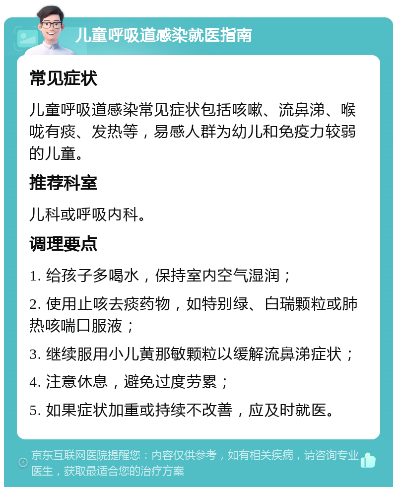 儿童呼吸道感染就医指南 常见症状 儿童呼吸道感染常见症状包括咳嗽、流鼻涕、喉咙有痰、发热等，易感人群为幼儿和免疫力较弱的儿童。 推荐科室 儿科或呼吸内科。 调理要点 1. 给孩子多喝水，保持室内空气湿润； 2. 使用止咳去痰药物，如特别绿、白瑞颗粒或肺热咳喘口服液； 3. 继续服用小儿黄那敏颗粒以缓解流鼻涕症状； 4. 注意休息，避免过度劳累； 5. 如果症状加重或持续不改善，应及时就医。