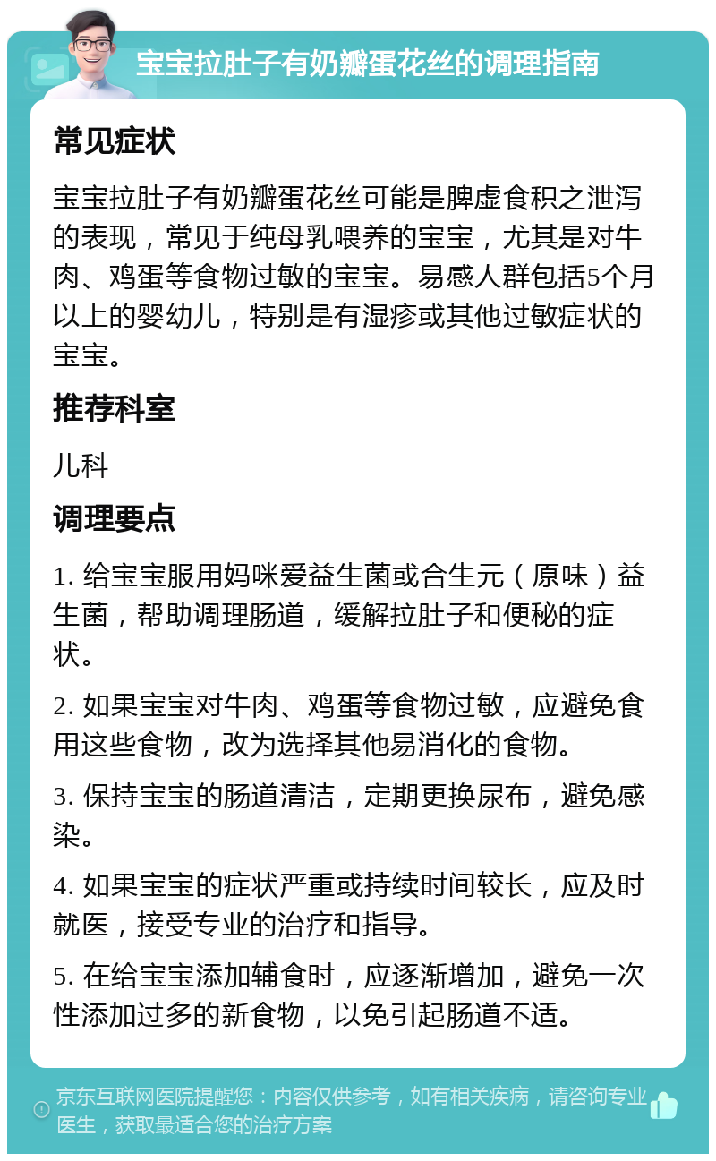 宝宝拉肚子有奶瓣蛋花丝的调理指南 常见症状 宝宝拉肚子有奶瓣蛋花丝可能是脾虚食积之泄泻的表现，常见于纯母乳喂养的宝宝，尤其是对牛肉、鸡蛋等食物过敏的宝宝。易感人群包括5个月以上的婴幼儿，特别是有湿疹或其他过敏症状的宝宝。 推荐科室 儿科 调理要点 1. 给宝宝服用妈咪爱益生菌或合生元（原味）益生菌，帮助调理肠道，缓解拉肚子和便秘的症状。 2. 如果宝宝对牛肉、鸡蛋等食物过敏，应避免食用这些食物，改为选择其他易消化的食物。 3. 保持宝宝的肠道清洁，定期更换尿布，避免感染。 4. 如果宝宝的症状严重或持续时间较长，应及时就医，接受专业的治疗和指导。 5. 在给宝宝添加辅食时，应逐渐增加，避免一次性添加过多的新食物，以免引起肠道不适。