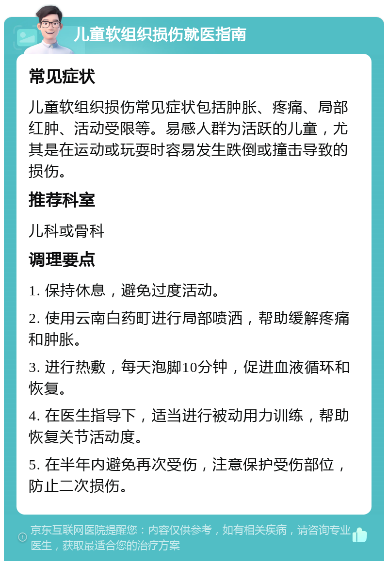 儿童软组织损伤就医指南 常见症状 儿童软组织损伤常见症状包括肿胀、疼痛、局部红肿、活动受限等。易感人群为活跃的儿童，尤其是在运动或玩耍时容易发生跌倒或撞击导致的损伤。 推荐科室 儿科或骨科 调理要点 1. 保持休息，避免过度活动。 2. 使用云南白药町进行局部喷洒，帮助缓解疼痛和肿胀。 3. 进行热敷，每天泡脚10分钟，促进血液循环和恢复。 4. 在医生指导下，适当进行被动用力训练，帮助恢复关节活动度。 5. 在半年内避免再次受伤，注意保护受伤部位，防止二次损伤。