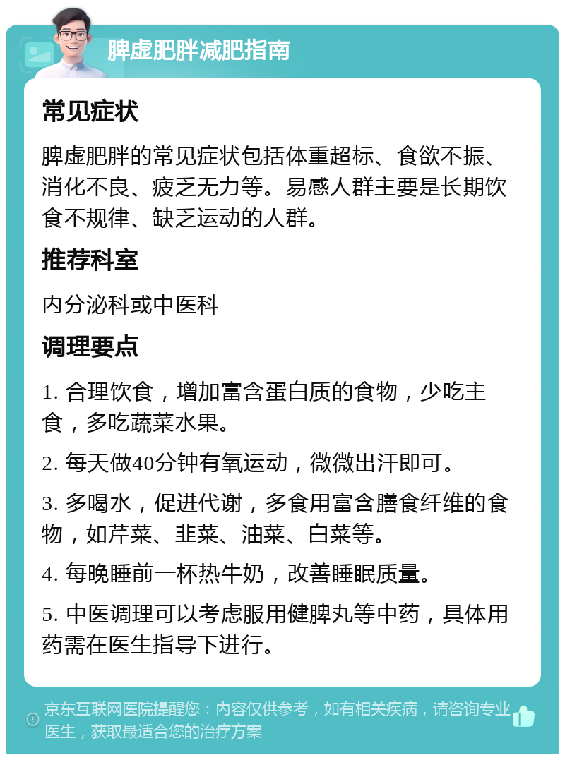 脾虚肥胖减肥指南 常见症状 脾虚肥胖的常见症状包括体重超标、食欲不振、消化不良、疲乏无力等。易感人群主要是长期饮食不规律、缺乏运动的人群。 推荐科室 内分泌科或中医科 调理要点 1. 合理饮食，增加富含蛋白质的食物，少吃主食，多吃蔬菜水果。 2. 每天做40分钟有氧运动，微微出汗即可。 3. 多喝水，促进代谢，多食用富含膳食纤维的食物，如芹菜、韭菜、油菜、白菜等。 4. 每晚睡前一杯热牛奶，改善睡眠质量。 5. 中医调理可以考虑服用健脾丸等中药，具体用药需在医生指导下进行。